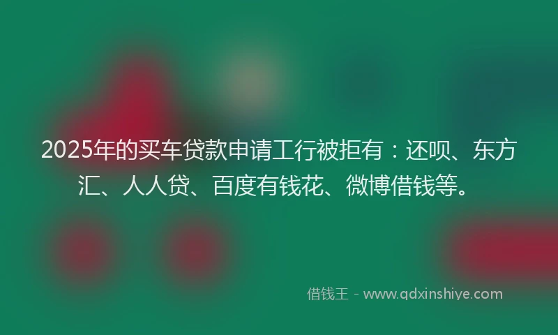 2025年的买车贷款申请工行被拒有：还呗、东方汇、人人贷、百度有钱花、微博借钱等。
