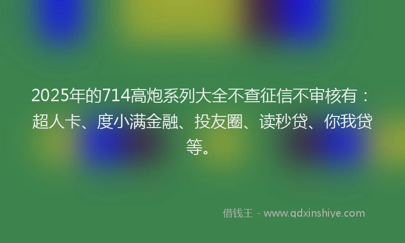 2025年的714高炮系列大全不查征信不审核有：超人卡、度小满金融、投友圈、读秒贷、你我贷等。