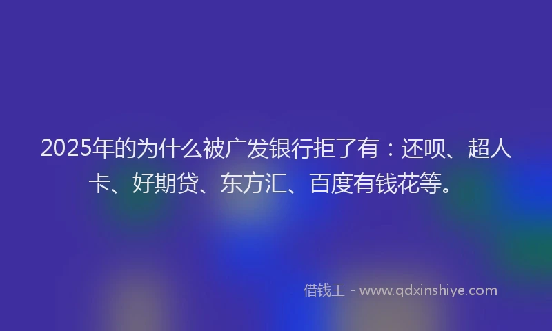 2025年的为什么被广发银行拒了有：还呗、超人卡、好期贷、东方汇、百度有钱花等。