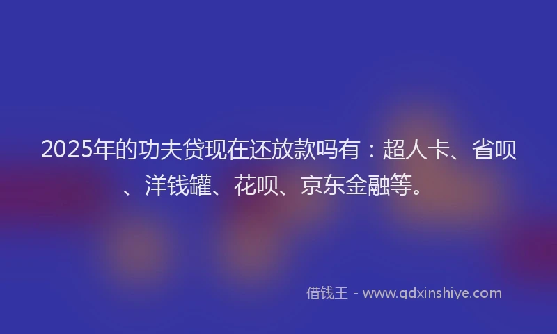 2025年的功夫贷现在还放款吗有：超人卡、省呗、洋钱罐、花呗、京东金融等。