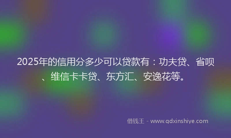 2025年的信用分多少可以贷款有：功夫贷、省呗、维信卡卡贷、东方汇、安逸花等。