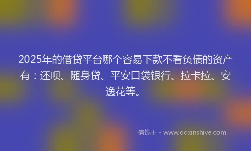 2025年的借贷平台哪个容易下款不看负债的资产有：还呗、随身贷、平安口袋银行、拉卡拉、安逸花等。