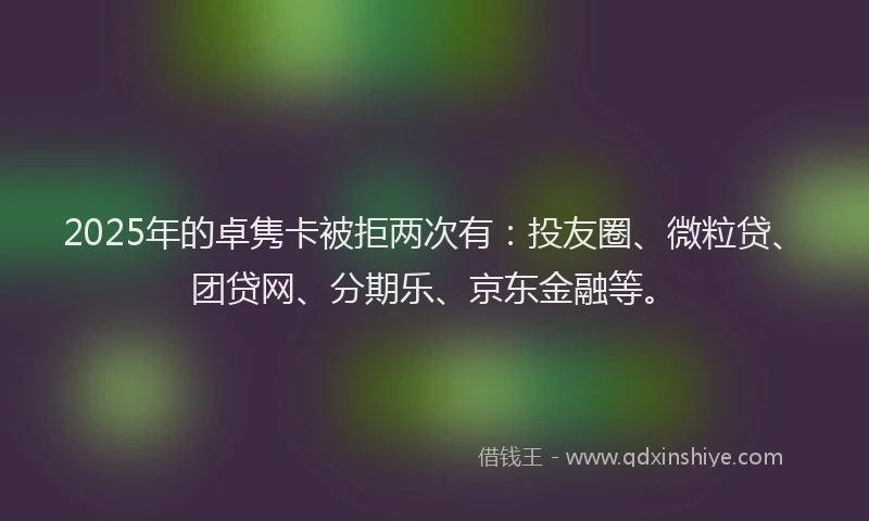 2025年的卓隽卡被拒两次有：投友圈、微粒贷、团贷网、分期乐、京东金融等。