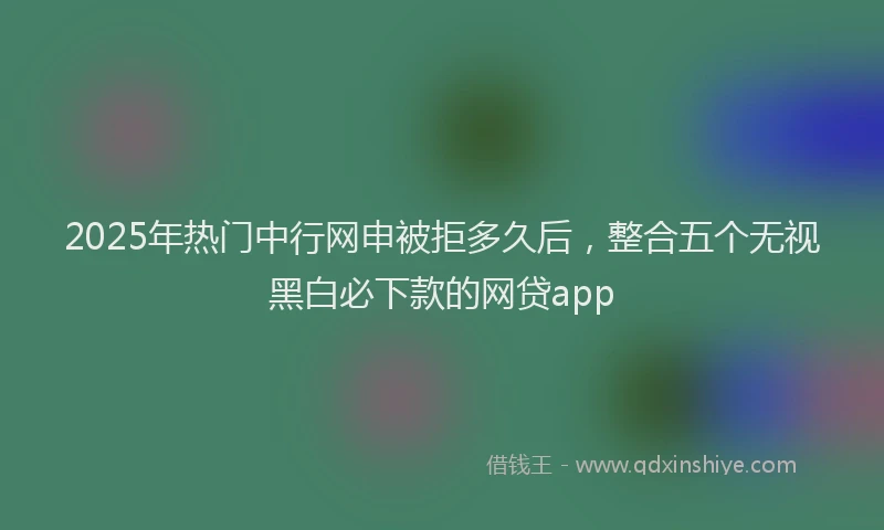 2025年热门中行网申被拒多久后，整合五个无视黑白必下款的网贷app