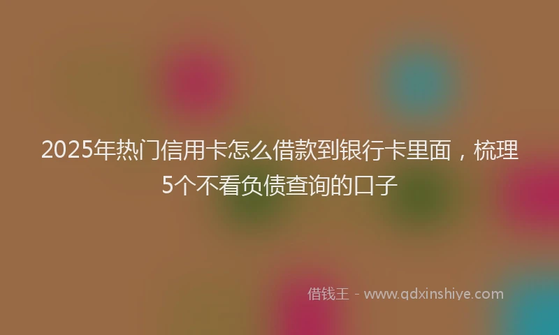 2025年热门信用卡怎么借款到银行卡里面，梳理5个不看负债查询的口子