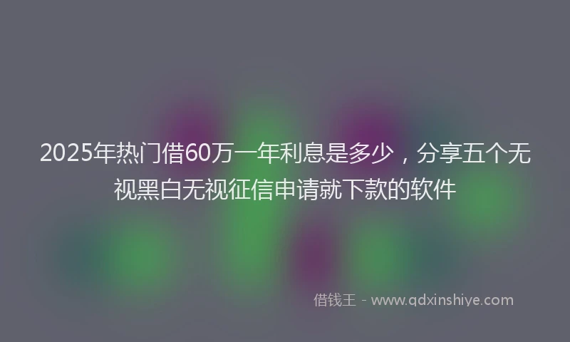 2025年热门借60万一年利息是多少，分享五个无视黑白无视征信申请就下款的软件
