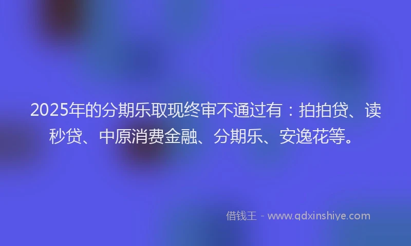 2025年的分期乐取现终审不通过有：拍拍贷、读秒贷、中原消费金融、分期乐、安逸花等。