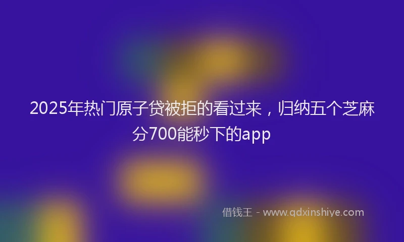2025年热门原子贷被拒的看过来，归纳五个芝麻分700能秒下的app