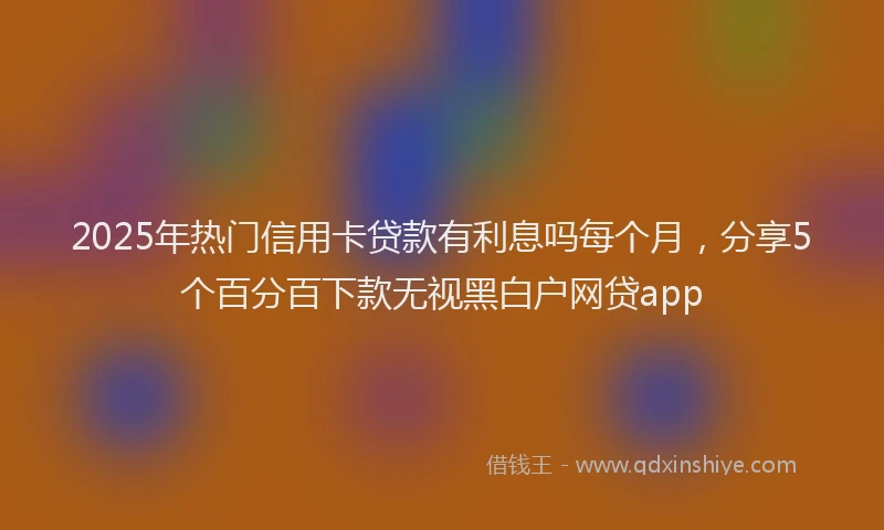 2025年热门信用卡贷款有利息吗每个月，分享5个百分百下款无视黑白户网贷app