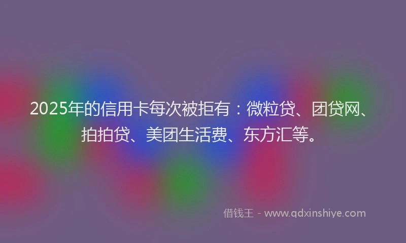 2025年的信用卡每次被拒有：微粒贷、团贷网、拍拍贷、美团生活费、东方汇等。