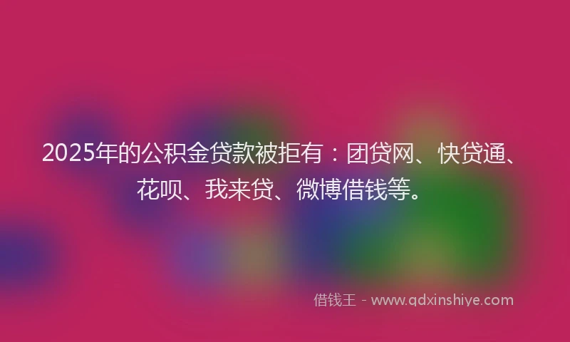 2025年的公积金贷款被拒有：团贷网、快贷通、花呗、我来贷、微博借钱等。