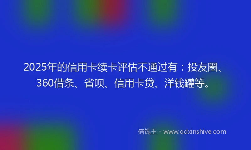 2025年的信用卡续卡评估不通过有：投友圈、360借条、省呗、信用卡贷、洋钱罐等。