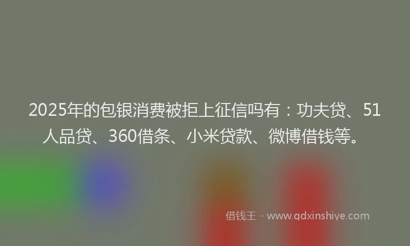 2025年的包银消费被拒上征信吗有：功夫贷、51人品贷、360借条、小米贷款、微博借钱等。