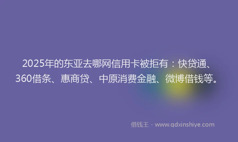 2025年的东亚去哪网信用卡被拒有：快贷通、360借条、惠商贷、中原消费金融、微博借钱等。