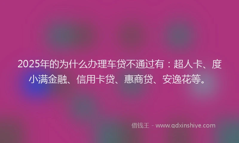 2025年的为什么办理车贷不通过有：超人卡、度小满金融、信用卡贷、惠商贷、安逸花等。