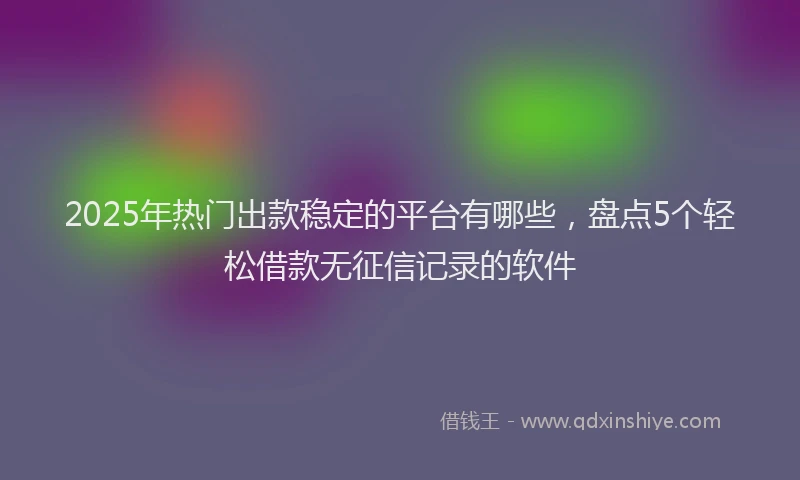 2025年热门出款稳定的平台有哪些，盘点5个轻松借款无征信记录的软件