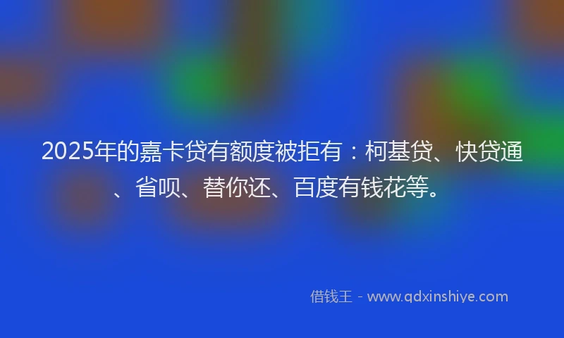 2025年的嘉卡贷有额度被拒有：柯基贷、快贷通、省呗、替你还、百度有钱花等。