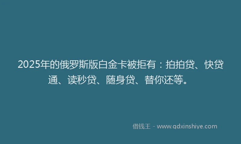 2025年的俄罗斯版白金卡被拒有：拍拍贷、快贷通、读秒贷、随身贷、替你还等。