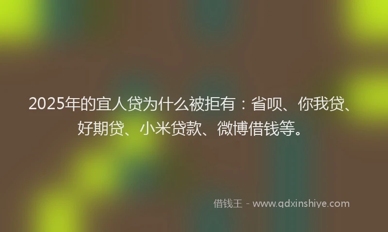 2025年的宜人贷为什么被拒有：省呗、你我贷、好期贷、小米贷款、微博借钱等。