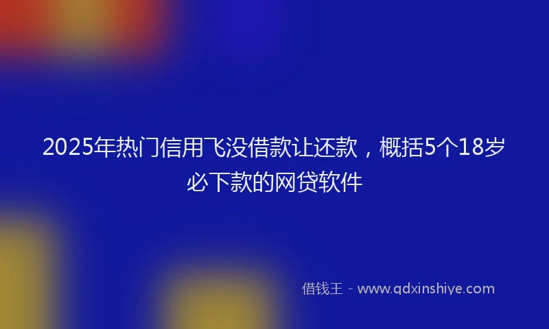 2025年热门信用飞没借款让还款，概括5个18岁必下款的网贷软件
