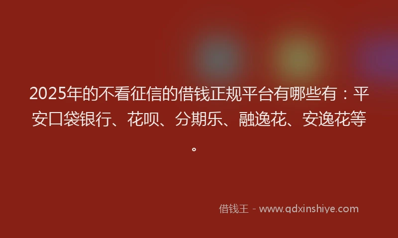 2025年的不看征信的借钱正规平台有哪些有：平安口袋银行、花呗、分期乐、融逸花、安逸花等。