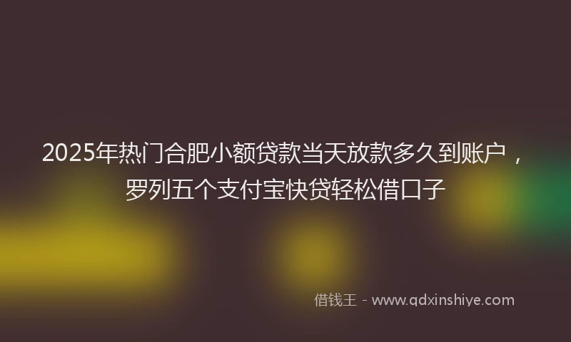 2025年热门合肥小额贷款当天放款多久到账户，罗列五个支付宝快贷轻松借口子
