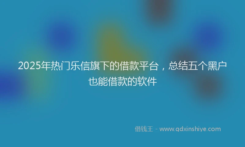2025年热门乐信旗下的借款平台，总结五个黑户也能借款的软件