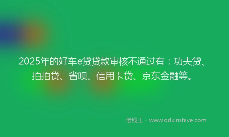 2025年的好车e贷贷款审核不通过有：功夫贷、拍拍贷、省呗、信用卡贷、京东金融等。