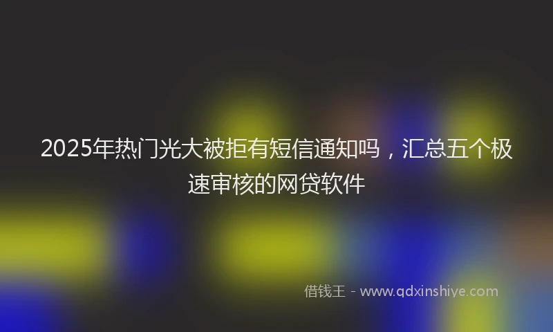 2025年热门光大被拒有短信通知吗，汇总五个极速审核的网贷软件