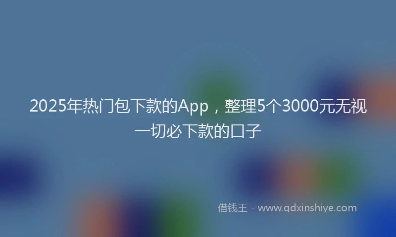 2025年热门包下款的App，整理5个3000元无视一切必下款的口子
