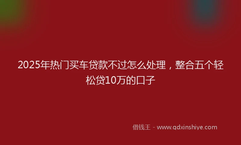 2025年热门买车贷款不过怎么处理，整合五个轻松贷10万的口子