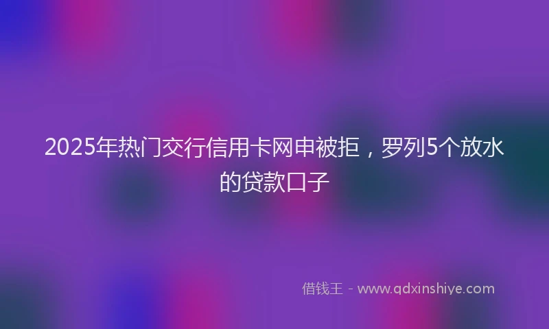 2025年热门交行信用卡网申被拒，罗列5个放水的贷款口子