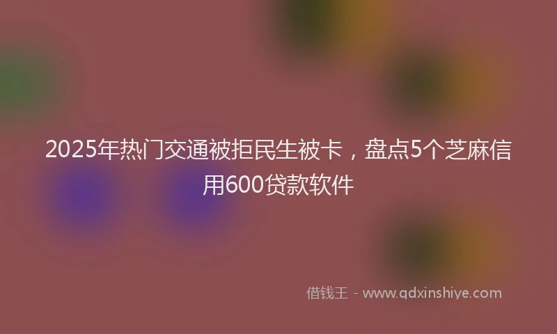 2025年热门交通被拒民生被卡，盘点5个芝麻信用600贷款软件