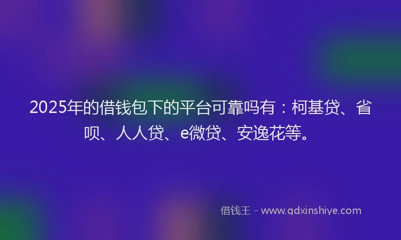 2025年的借钱包下的平台可靠吗有：柯基贷、省呗、人人贷、e微贷、安逸花等。