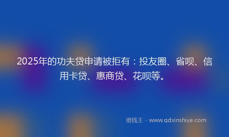 2025年的功夫贷申请被拒有：投友圈、省呗、信用卡贷、惠商贷、花呗等。
