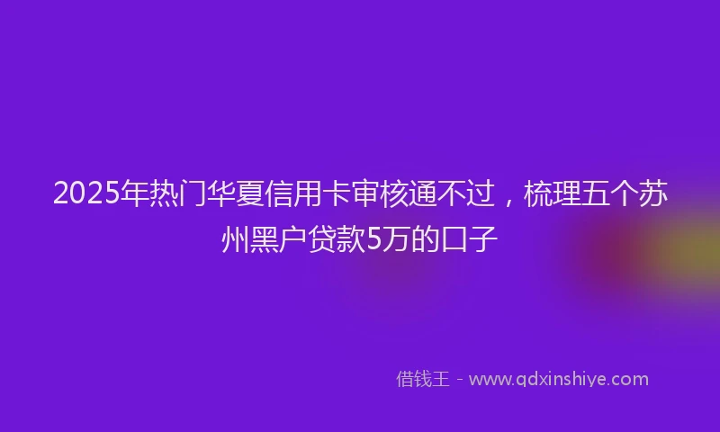 2025年热门华夏信用卡审核通不过，梳理五个苏州黑户贷款5万的口子