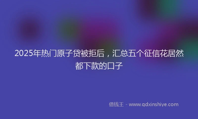 2025年热门原子贷被拒后，汇总五个征信花居然都下款的口子