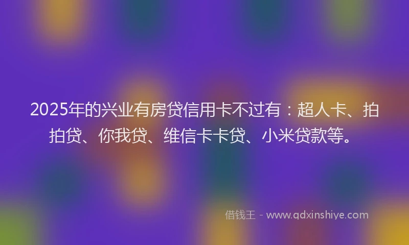 2025年的兴业有房贷信用卡不过有：超人卡、拍拍贷、你我贷、维信卡卡贷、小米贷款等。