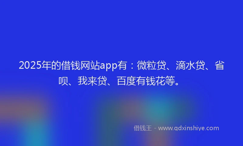 2025年的借钱网站app有：微粒贷、滴水贷、省呗、我来贷、百度有钱花等。