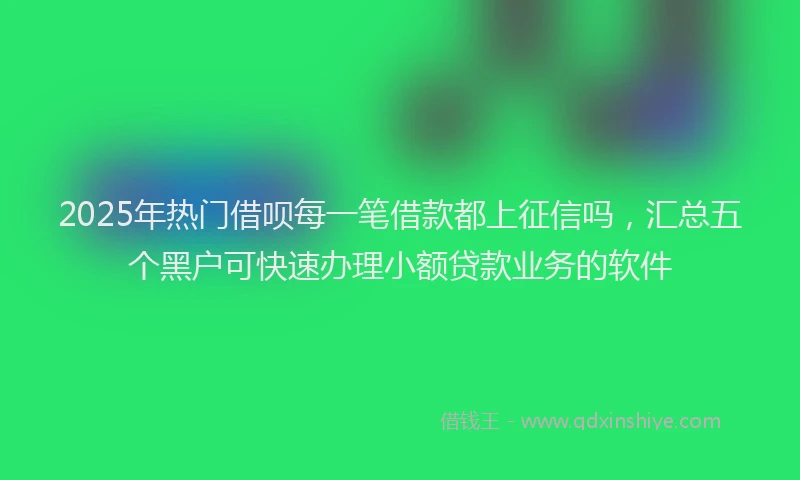 2025年热门借呗每一笔借款都上征信吗，汇总五个黑户可快速办理小额贷款业务的软件