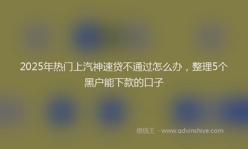 2025年热门上汽神速贷不通过怎么办，整理5个黑户能下款的口子