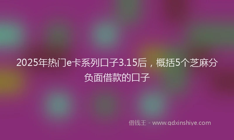 2025年热门e卡系列口子3.15后，概括5个芝麻分负面借款的口子