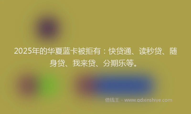 2025年的华夏蓝卡被拒有：快贷通、读秒贷、随身贷、我来贷、分期乐等。
