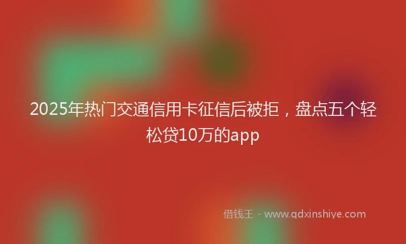 2025年热门交通信用卡征信后被拒，盘点五个轻松贷10万的app