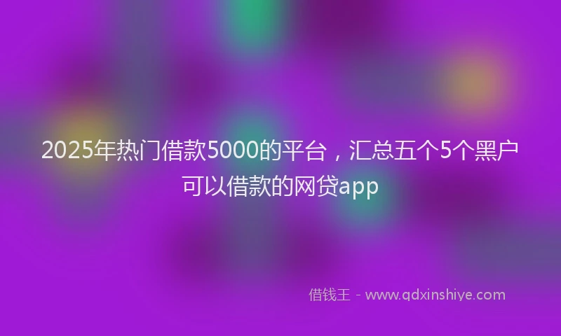 2025年热门借款5000的平台，汇总五个5个黑户可以借款的网贷app