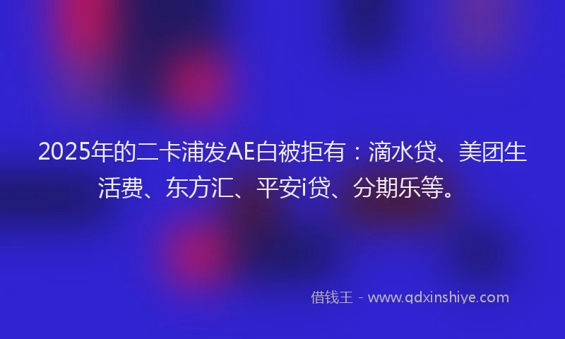 2025年的二卡浦发AE白被拒有：滴水贷、美团生活费、东方汇、平安i贷、分期乐等。