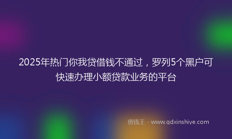 2025年热门你我贷借钱不通过，罗列5个黑户可快速办理小额贷款业务的平台