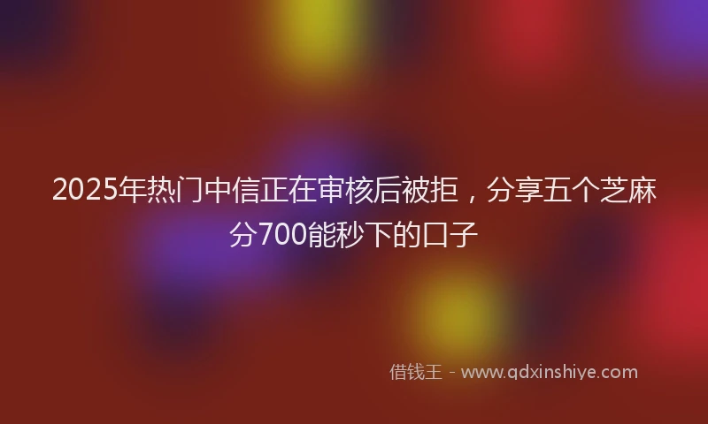 2025年热门中信正在审核后被拒，分享五个芝麻分700能秒下的口子