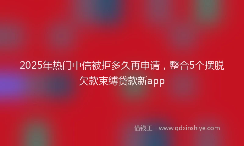 2025年热门中信被拒多久再申请，整合5个摆脱欠款束缚贷款新app