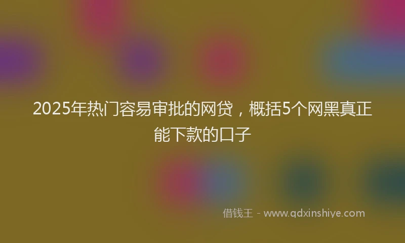 2025年热门容易审批的网贷，概括5个网黑真正能下款的口子